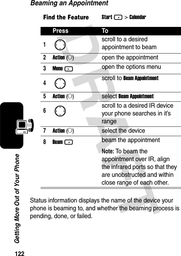 122Getting More Out of Your PhoneDRAFT Beaming an AppointmentStatus information displays the name of the device your phone is beaming to, and whether the beaming process is pending, done, or failed.Find the FeatureStart&gt;CalendarPress To1scroll to a desired appointment to beam2Action (A)open the appointment3Menuopen the options menu4scroll to Beam Appointment5Action (A)select Beam Appointment6scroll to a desired IR device your phone searches in it’s range7Action (A)select the device8Beambeam the appointmentNote: To beam the appointment over IR, align the infrared ports so that they are unobstructed and within close range of each other.