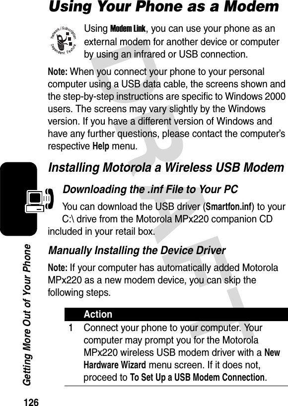 126Getting More Out of Your PhoneDRAFT Using Your Phone as a ModemUsing Modem Link, you can use your phone as an external modem for another device or computer by using an infrared or USB connection.Note: When you connect your phone to your personal computer using a USB data cable, the screens shown and the step-by-step instructions are specific to Windows 2000 users. The screens may vary slightly by the Windows version. If you have a different version of Windows and have any further questions, please contact the computer’s respective Help menu.Installing Motorola a Wireless USB ModemDownloading the .inf File to Your PCYou can download the USB driver (Smartfon.inf) to your C:\ drive from the Motorola MPx220 companion CD included in your retail box.Manually Installing the Device DriverNote: If your computer has automatically added Motorola MPx220 as a new modem device, you can skip the following steps.Action1Connect your phone to your computer. Your computer may prompt you for the Motorola MPx220 wireless USB modem driver with a New Hardware Wizard menu screen. If it does not, proceed to To Set Up a USB Modem Connection.