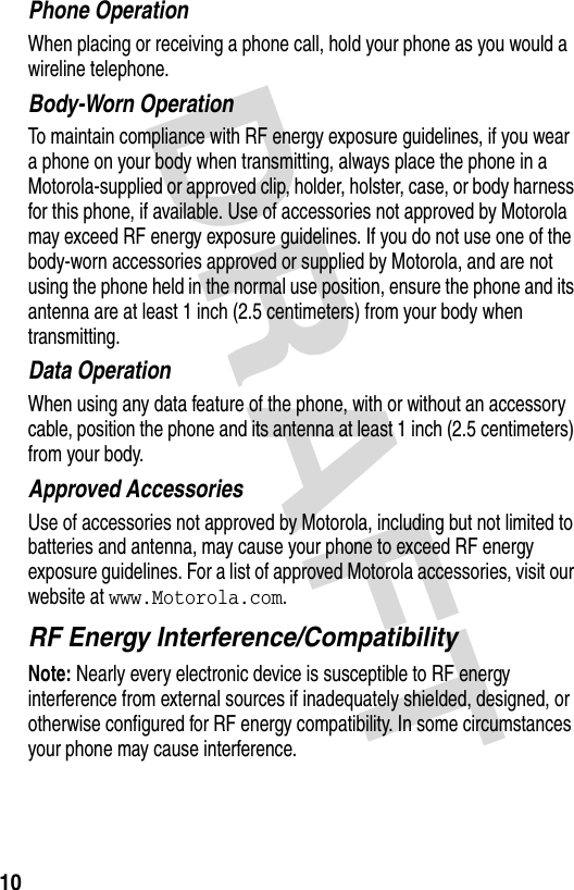 DRAFT 10Phone OperationWhen placing or receiving a phone call, hold your phone as you would a wireline telephone. Body-Worn OperationTo maintain compliance with RF energy exposure guidelines, if you wear a phone on your body when transmitting, always place the phone in a Motorola-supplied or approved clip, holder, holster, case, or body harness for this phone, if available. Use of accessories not approved by Motorola may exceed RF energy exposure guidelines. If you do not use one of the body-worn accessories approved or supplied by Motorola, and are not using the phone held in the normal use position, ensure the phone and its antenna are at least 1 inch (2.5 centimeters) from your body when transmitting.Data OperationWhen using any data feature of the phone, with or without an accessory cable, position the phone and its antenna at least 1 inch (2.5 centimeters) from your body.Approved AccessoriesUse of accessories not approved by Motorola, including but not limited to batteries and antenna, may cause your phone to exceed RF energy exposure guidelines. For a list of approved Motorola accessories, visit our website at www.Motorola.com.RF Energy Interference/CompatibilityNote: Nearly every electronic device is susceptible to RF energy interference from external sources if inadequately shielded, designed, or otherwise configured for RF energy compatibility. In some circumstances your phone may cause interference.