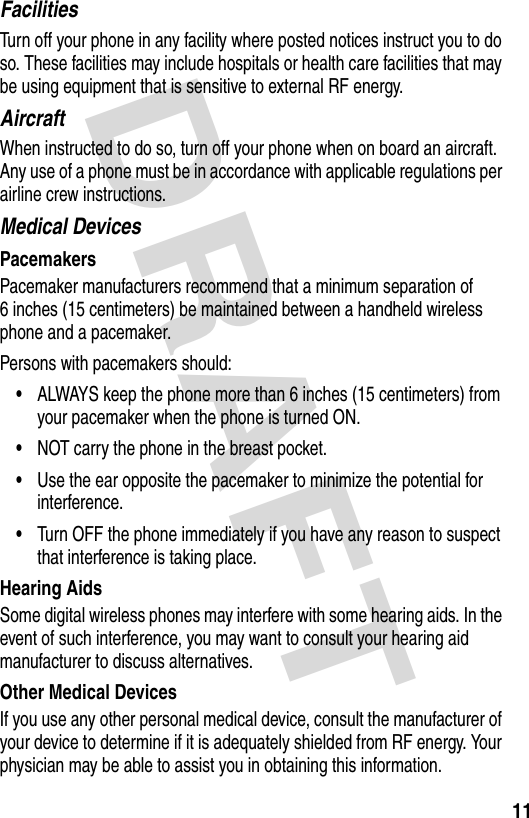 DRAFT 11FacilitiesTurn off your phone in any facility where posted notices instruct you to do so. These facilities may include hospitals or health care facilities that may be using equipment that is sensitive to external RF energy.AircraftWhen instructed to do so, turn off your phone when on board an aircraft. Any use of a phone must be in accordance with applicable regulations per airline crew instructions.Medical DevicesPacemakersPacemaker manufacturers recommend that a minimum separation of 6 inches (15 centimeters) be maintained between a handheld wireless phone and a pacemaker.Persons with pacemakers should:•ALWAYS keep the phone more than 6 inches (15 centimeters) from your pacemaker when the phone is turned ON.•NOT carry the phone in the breast pocket.•Use the ear opposite the pacemaker to minimize the potential for interference.•Turn OFF the phone immediately if you have any reason to suspect that interference is taking place.Hearing AidsSome digital wireless phones may interfere with some hearing aids. In the event of such interference, you may want to consult your hearing aid manufacturer to discuss alternatives.Other Medical DevicesIf you use any other personal medical device, consult the manufacturer of your device to determine if it is adequately shielded from RF energy. Your physician may be able to assist you in obtaining this information.