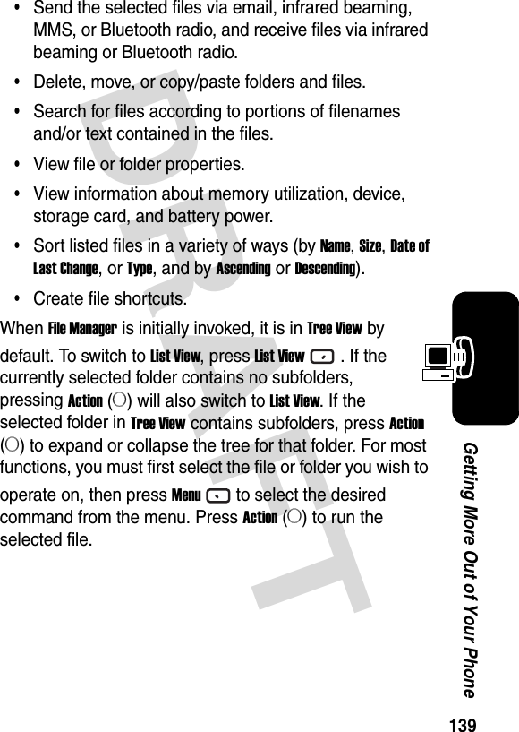 139Getting More Out of Your PhoneDRAFT •Send the selected files via email, infrared beaming, MMS, or Bluetooth radio, and receive files via infrared beaming or Bluetooth radio.•Delete, move, or copy/paste folders and files.•Search for files according to portions of filenames and/or text contained in the files.•View file or folder properties.•View information about memory utilization, device, storage card, and battery power.•Sort listed files in a variety of ways (by Name, Size, Date of Last Change, or Type, and by Ascending or Descending).•Create file shortcuts.When File Manager is initially invoked, it is in Tree View by default. To switch to List View, press List View. If the currently selected folder contains no subfolders, pressing Action (A) will also switch to List View. If the selected folder in Tree View contains subfolders, press Action (A) to expand or collapse the tree for that folder. For most functions, you must first select the file or folder you wish to operate on, then press Menuto select the desired command from the menu. Press Action (A) to run the selected file.