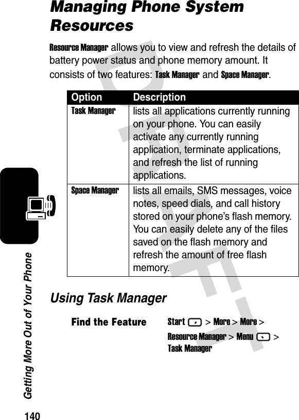 140Getting More Out of Your PhoneDRAFT Managing Phone System ResourcesResource Manager allows you to view and refresh the details of battery power status and phone memory amount. It consists of two features: Task Manager and Space Manager.Using Task ManagerOption DescriptionTask Managerlists all applications currently running on your phone. You can easily activate any currently running application, terminate applications, and refresh the list of running applications.Space Managerlists all emails, SMS messages, voice notes, speed dials, and call history stored on your phone’s flash memory. You can easily delete any of the files saved on the flash memory and refresh the amount of free flash memory.Find the FeatureStart&gt;More &gt;More &gt;Resource Manager &gt;Menu&gt;Task Manager