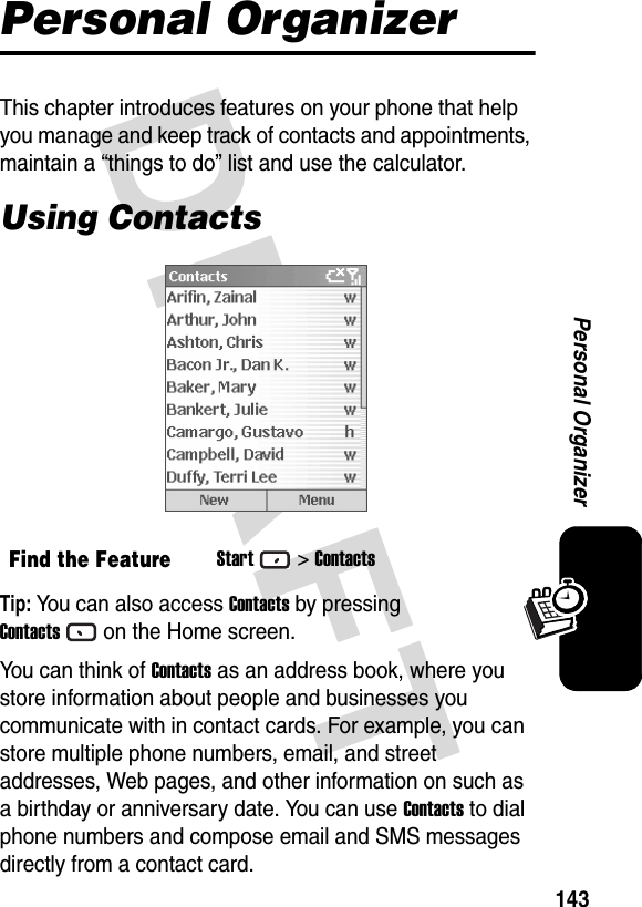 DRAFT 143Personal OrganizerPersonal OrganizerThis chapter introduces features on your phone that help you manage and keep track of contacts and appointments, maintain a “things to do” list and use the calculator. Using ContactsTip: You can also access Contacts by pressing Contactson the Home screen.You can think of Contacts as an address book, where you store information about people and businesses you communicate with in contact cards. For example, you can store multiple phone numbers, email, and street addresses, Web pages, and other information on such as a birthday or anniversary date. You can use Contacts to dial phone numbers and compose email and SMS messages directly from a contact card.Find the FeatureStart&gt;Contacts