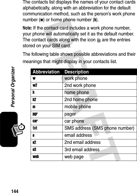 DRAFT 144Personal OrganizerThe contacts list displays the names of your contact cards alphabetically, along with an abbreviation for the default communication method, such as the person’s work phone number (w) or home phone number (h).Note: If the contact card includes a work phone number, your phone will automatically set it as the default number. The contact cards along with the icon   are the entries stored on your SIM card.The following table shows possible abbreviations and their meanings that might display in your contacts list.Abbreviation Descriptionwwork phonew22nd work phonehhome phoneh22nd home phonemmobile phonepgrpagercarcar phonetxtSMS address (SMS phone number)eemail addresse22nd email addresse33rd email addresswebweb page