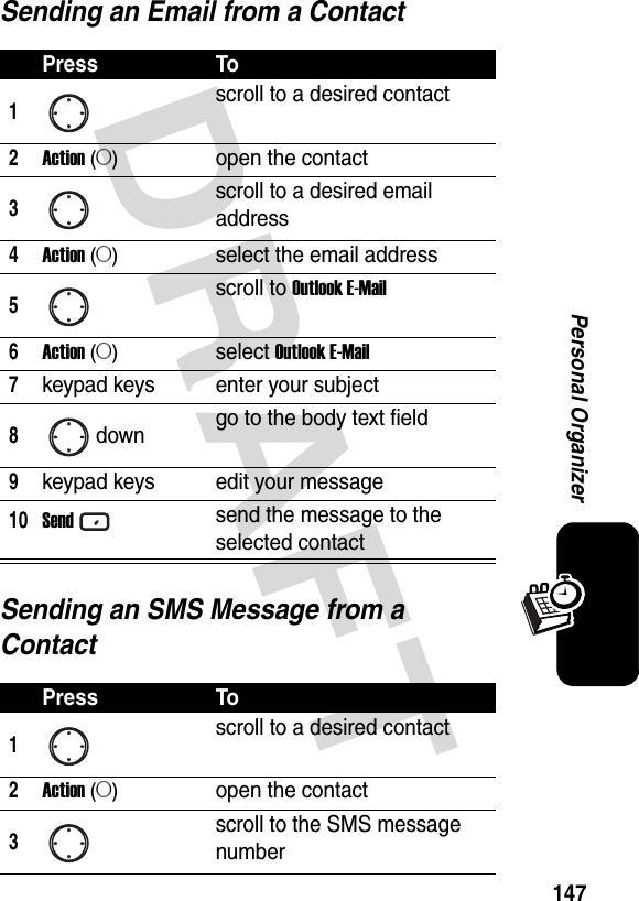 DRAFT 147Personal OrganizerSending an Email from a ContactSending an SMS Message from a ContactPress To1scroll to a desired contact2Action (A)open the contact3scroll to a desired email address4Action (A)select the email address5scroll to Outlook E-Mail6Action (A)select Outlook E-Mail7keypad keys enter your subject8down go to the body text field9keypad keys edit your message10Sendsend the message to the selected contactPress To1scroll to a desired contact2Action (A)open the contact3scroll to the SMS message number