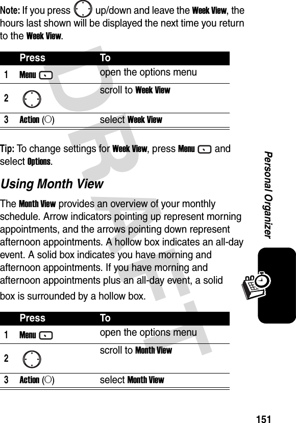 DRAFT 151Personal OrganizerNote: If you press up/down and leave the Week View, the hours last shown will be displayed the next time you return to the Week View.Tip: To change settings for Week View, press Menuand select Options.Using Month ViewThe Month View provides an overview of your monthly schedule. Arrow indicators pointing up represent morning appointments, and the arrows pointing down represent afternoon appointments. A hollow box indicates an all-day event. A solid box indicates you have morning and afternoon appointments. If you have morning and afternoon appointments plus an all-day event, a solid box is surrounded by a hollow box.Press To1Menuopen the options menu2scroll to Week View3Action (A)select Week ViewPress To1Menuopen the options menu2scroll to Month View3Action (A)select Month View