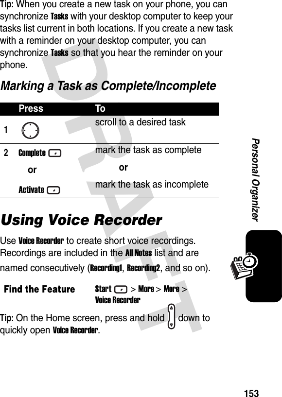 DRAFT 153Personal OrganizerTip: When you create a new task on your phone, you can synchronize Tasks with your desktop computer to keep your tasks list current in both locations. If you create a new task with a reminder on your desktop computer, you can synchronize Tasks so that you hear the reminder on your phone.Marking a Task as Complete/IncompleteUsing Voice RecorderUse Voice Recorder to create short voice recordings. Recordings are included in the All Notes list and are named consecutively (Recording1, Recording2, and so on).Tip: On the Home screen, press and hold down to quickly open Voice Recorder.Press To1scroll to a desired task2CompleteorActivatemark the task as completeormark the task as incompleteFind the FeatureStart&gt;More &gt;More &gt;Voice Recorder