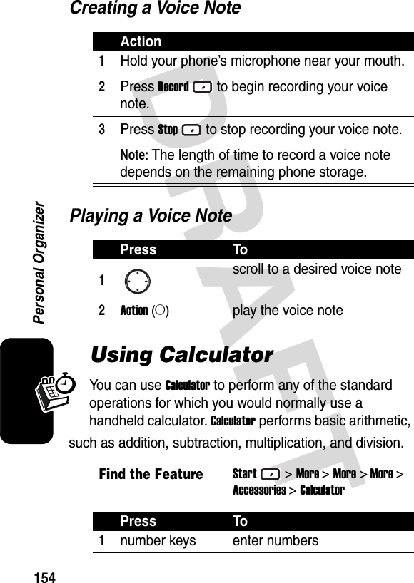 DRAFT 154Personal OrganizerCreating a Voice NotePlaying a Voice NoteUsing CalculatorYou can use Calculator to perform any of the standard operations for which you would normally use a handheld calculator. Calculator performs basic arithmetic, such as addition, subtraction, multiplication, and division.Action1Hold your phone’s microphone near your mouth.2Press Recordto begin recording your voice note.3Press Stopto stop recording your voice note.Note: The length of time to record a voice note depends on the remaining phone storage.Press To1scroll to a desired voice note2Action (A)play the voice noteFind the FeatureStart&gt;More &gt;More &gt; More &gt;Accessories &gt;CalculatorPress To1number keys enter numbers