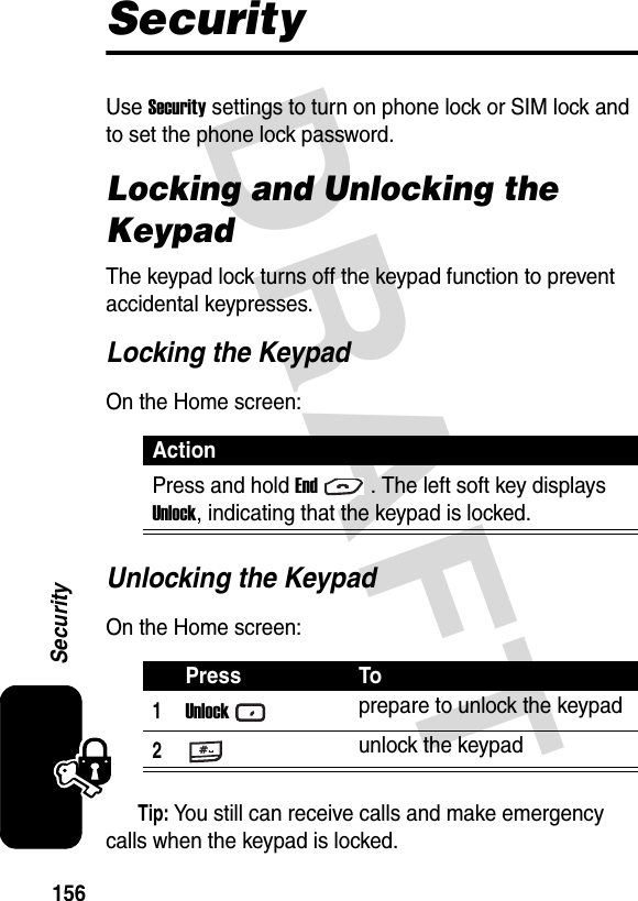 DRAFT 156SecuritySecurityUse Security settings to turn on phone lock or SIM lock and to set the phone lock password.Locking and Unlocking the KeypadThe keypad lock turns off the keypad function to prevent accidental keypresses.Locking the KeypadOn the Home screen:Unlocking the KeypadOn the Home screen:Tip: You still can receive calls and make emergency calls when the keypad is locked.ActionPress and hold End. The left soft key displays Unlock, indicating that the keypad is locked.Press To1Unlockprepare to unlock the keypad2unlock the keypad