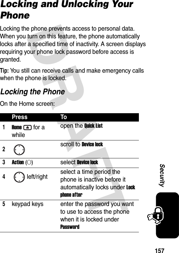 DRAFT 157SecurityLocking and Unlocking Your PhoneLocking the phone prevents access to personal data. When you turn on this feature, the phone automatically locks after a specified time of inactivity. A screen displays requiring your phone lock password before access is granted.Tip: You still can receive calls and make emergency calls when the phone is locked.Locking the PhoneOn the Home screen:Press To1Homefor a whileopen the Quick List2scroll to Device lock3Action (A)select Device lock4left/right select a time period the phone is inactive before it automatically locks under Lock phone after5keypad keys enter the password you want to use to access the phone when it is locked under Password