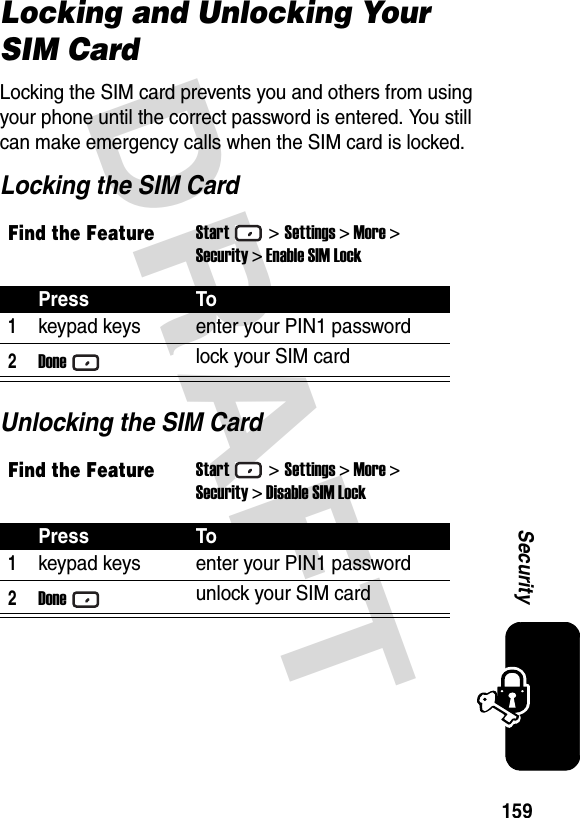 DRAFT 159SecurityLocking and Unlocking Your SIM CardLocking the SIM card prevents you and others from using your phone until the correct password is entered. You still can make emergency calls when the SIM card is locked.Locking the SIM CardUnlocking the SIM CardFind the FeatureStart&gt;Settings &gt; More &gt;Security &gt; Enable SIM LockPress To1keypad keys enter your PIN1 password2Donelock your SIM cardFind the FeatureStart&gt;Settings &gt; More &gt;Security &gt; Disable SIM LockPress To1keypad keys enter your PIN1 password2Doneunlock your SIM card