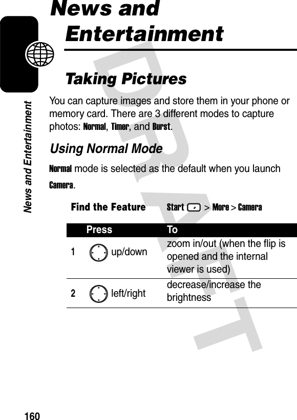 DRAFT 160News and EntertainmentNews and EntertainmentTaking PicturesYou can capture images and store them in your phone or memory card. There are 3 different modes to capture photos: Normal, Timer, and Burst.Using Normal ModeNormal mode is selected as the default when you launch Camera.Find the FeatureStart&gt;More &gt; CameraPress To1up/down zoom in/out (when the flip is opened and the internal viewer is used)2left/right decrease/increase the brightness