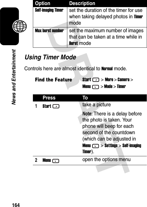 DRAFT 164News and EntertainmentUsing Timer ModeControls here are almost identical to Normal mode.Self-imaging Timerset the duration of the timer for use when taking delayed photos in Timer modeMax burst numberset the maximum number of images that can be taken at a time while in Burst modeFind the FeatureStart&gt;More &gt; Camera &gt;Menu&gt; Mode &gt; TimerPress To1Starttake a pictureNote: There is a delay before the photo is taken. Your phone will beep for each second of the countdown (which can be adjusted in Menu&gt; Settings &gt; Self-imaging Timer).2Menuopen the options menuOption Description