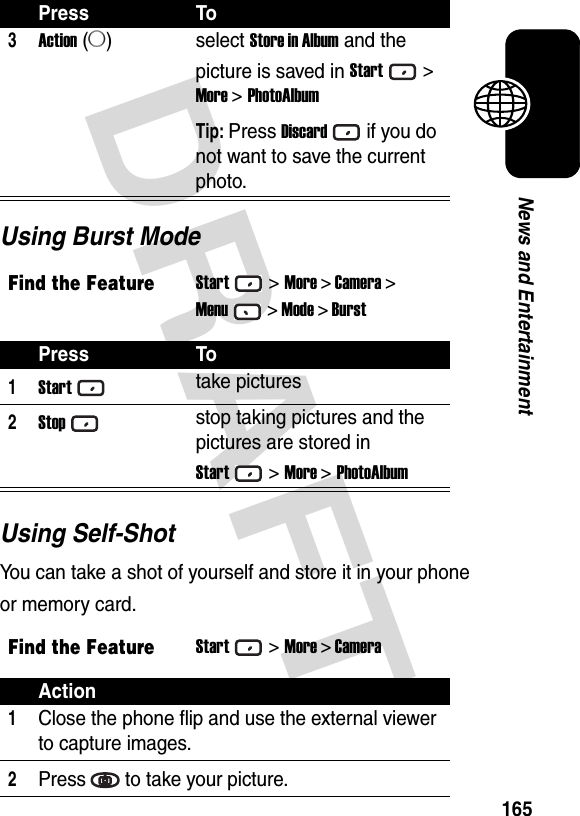 DRAFT 165News and EntertainmentUsing Burst ModeUsing Self-ShotYou can take a shot of yourself and store it in your phone or memory card.3Action (A)select Store in Album and the picture is saved in Start&gt; More &gt; PhotoAlbumTip: Press Discardif you do not want to save the current photo.Find the FeatureStart&gt;More &gt; Camera &gt;Menu&gt; Mode &gt; BurstPress To1Starttake pictures2Stopstop taking pictures and the pictures are stored in Start&gt; More &gt; PhotoAlbumFind the FeatureStart&gt;More &gt; CameraAction1Close the phone flip and use the external viewer to capture images.2Press to take your picture.Press To