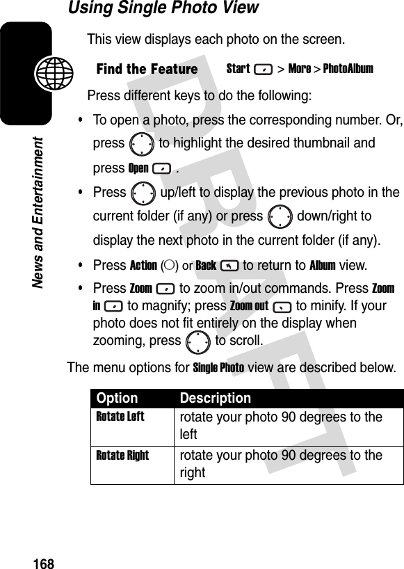 DRAFT 168News and EntertainmentUsing Single Photo ViewThis view displays each photo on the screen.Press different keys to do the following:•To open a photo, press the corresponding number. Or,press to highlight the desired thumbnail andpress Open.•Press up/left to display the previous photo in thecurrent folder (if any) or press down/right todisplay the next photo in the current folder (if any).•Press Action (A) or Backto return to Album view.•Press Zoomto zoom in/out commands. Press Zoom into magnify; press Zoom outto minify. If your photo does not fit entirely on the display when zooming, press to scroll.The menu options for Single Photo view are described below.Find the FeatureStart&gt;More &gt; PhotoAlbumOption DescriptionRotate Leftrotate your photo 90 degrees to the leftRotate Rightrotate your photo 90 degrees to the right