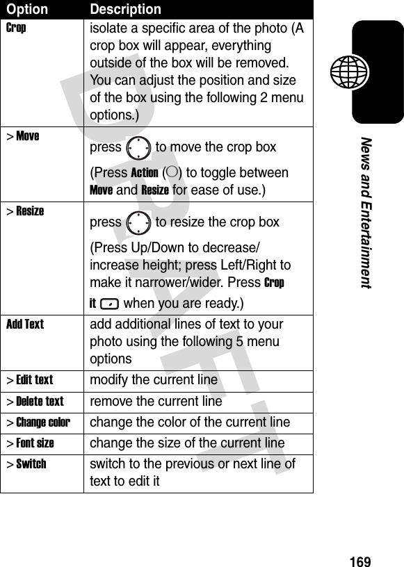 DRAFT 169News and EntertainmentCropisolate a specific area of the photo (A crop box will appear, everything outside of the box will be removed. You can adjust the position and size of the box using the following 2 menu options.)&gt; Movepress to move the crop box (Press Action (A) to toggle between Move and Resize for ease of use.)&gt; Resizepress to resize the crop box (Press Up/Down to decrease/increase height; press Left/Right to make it narrower/wider. Press Crop itwhen you are ready.)Add Textadd additional lines of text to your photo using the following 5 menu options&gt; Edit textmodify the current line&gt; Delete textremove the current line&gt; Change colorchange the color of the current line&gt; Font sizechange the size of the current line&gt; Switchswitch to the previous or next line of text to edit itOption Description