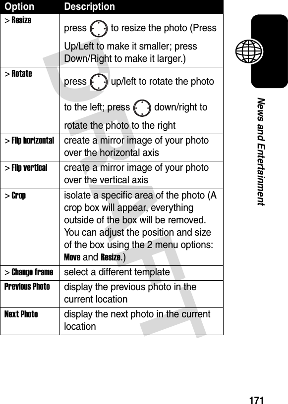 DRAFT 171News and Entertainment&gt; Resizepress to resize the photo (Press Up/Left to make it smaller; press Down/Right to make it larger.)&gt; Rotatepress up/left to rotate the photo to the left; press down/right to rotate the photo to the right&gt; Flip horizontalcreate a mirror image of your photo over the horizontal axis&gt; Flip verticalcreate a mirror image of your photo over the vertical axis&gt; Cropisolate a specific area of the photo (A crop box will appear, everything outside of the box will be removed. You can adjust the position and size of the box using the 2 menu options: Move and Resize.)&gt; Change frameselect a different templatePrevious Photodisplay the previous photo in the current locationNext Photodisplay the next photo in the current locationOption Description