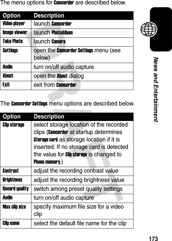 DRAFT 173News and EntertainmentThe menu options for Camcorder are described below.The Camcorder Settings menu options are described below.Option DescriptionVideo playerlaunch CamcorderImage viewerlaunch PhotoAlbumTake Photolaunch CameraSettingsopen the Camcorder Settings menu (see below)Audioturn on/off audio captureAboutopen the About dialogExitexit from CamcorderOption DescriptionClip storageselect storage location of the recorded clips (Camcorder at startup determines Storage card as storage location if it is inserted. If no storage card is detected the value for Clip storage is changed to Phone memory.)Contrastadjust the recording contrast valueBrightnessadjust the recording brightness valueRecord qualityswitch among preset quality settingsAudioturn on/off audio captureMax clip sizespecify maximum file size for a video clipClip nameselect the default file name for the clip