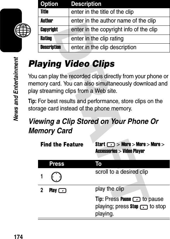 DRAFT 174News and EntertainmentPlaying Video ClipsYou can play the recorded clips directly from your phone or memory card. You can also simultaneously download and play streaming clips from a Web site.Tip: For best results and performance, store clips on the storage card instead of the phone memory.Viewing a Clip Stored on Your Phone Or Memory CardTitleenter in the title of the clipAuthorenter in the author name of the clipCopyrightenter in the copyright info of the clipRatingenter in the clip ratingDescriptionenter in the clip descriptionFind the FeatureStart&gt;More &gt; More &gt; More &gt;Accessories &gt; Video PlayerPress To1scroll to a desired clip2Playplay the clipTip: Press Pauseto pause playing; press Stopto stop playing.Option Description