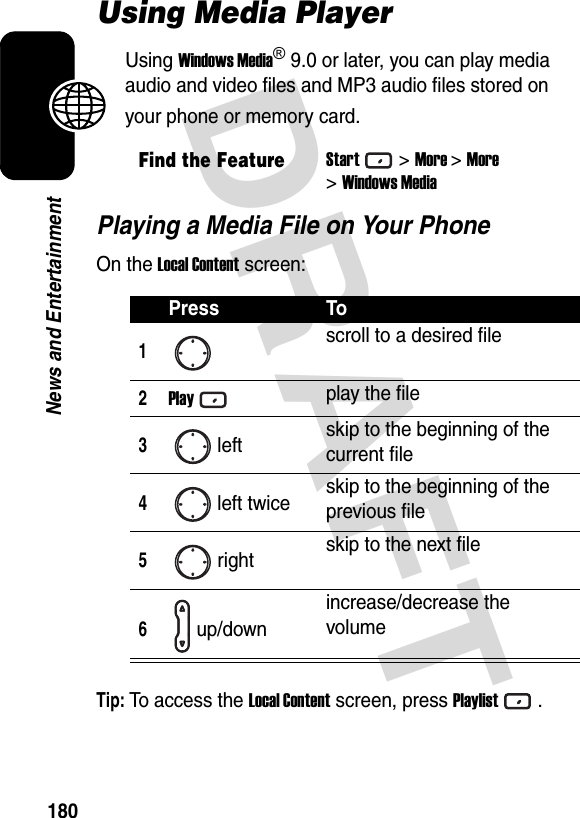 DRAFT 180News and EntertainmentUsing Media PlayerUsing Windows Media® 9.0 or later, you can play media audio and video files and MP3 audio files stored on your phone or memory card.Playing a Media File on Your PhoneOn the Local Content screen:Tip: To access the Local Content screen, press Playlist.Find the FeatureStart&gt;More &gt;More&gt;Windows MediaPress To1scroll to a desired file2Playplay the file3left skip to the beginning of the current file4left twice skip to the beginning of the previous file5right skip to the next file6up/downincrease/decrease the volume