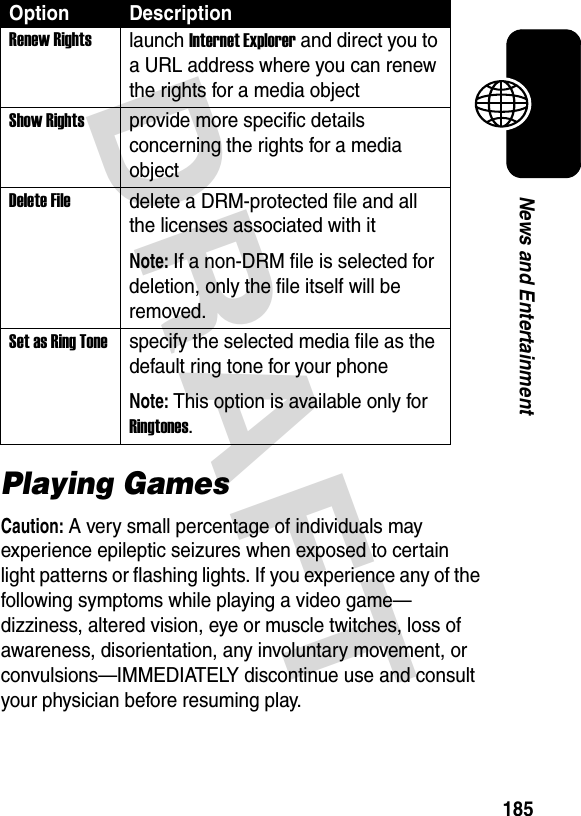 DRAFT 185News and EntertainmentPlaying GamesCaution: A very small percentage of individuals may experience epileptic seizures when exposed to certain light patterns or flashing lights. If you experience any of the following symptoms while playing a video game—dizziness, altered vision, eye or muscle twitches, loss of awareness, disorientation, any involuntary movement, or convulsions—IMMEDIATELY discontinue use and consult your physician before resuming play.Renew Rightslaunch Internet Explorer and direct you to a URL address where you can renew the rights for a media objectShow Rightsprovide more specific details concerning the rights for a media objectDelete Filedelete a DRM-protected file and all the licenses associated with itNote: If a non-DRM file is selected for deletion, only the file itself will be removed.Set as Ring Tonespecify the selected media file as the default ring tone for your phoneNote: This option is available only for Ringtones.Option Description