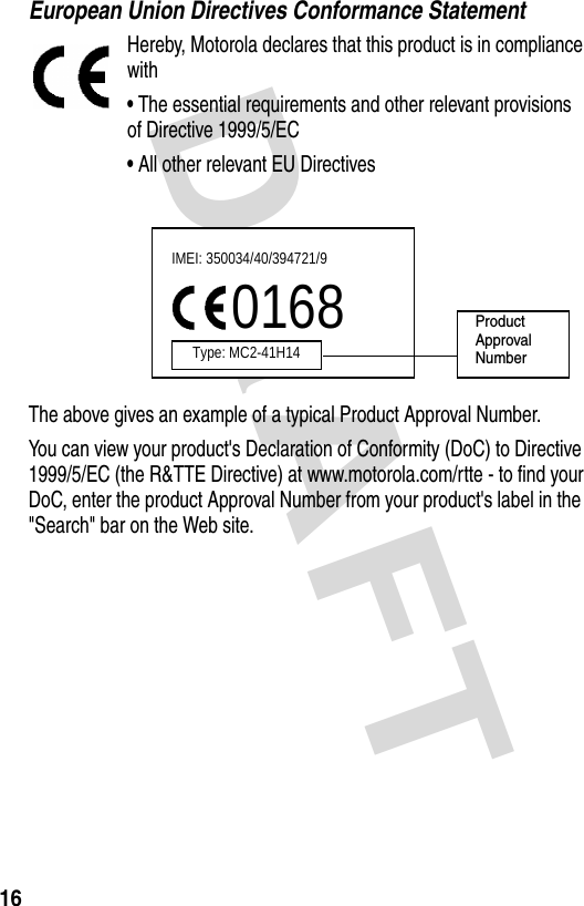 DRAFT 16European Union Directives Conformance StatementHereby, Motorola declares that this product is in compliance with•The essential requirements and other relevant provisions of Directive 1999/5/EC•All other relevant EU DirectivesThe above gives an example of a typical Product Approval Number.You can view your product&apos;s Declaration of Conformity (DoC) to Directive 1999/5/EC (the R&amp;TTE Directive) at www.motorola.com/rtte - to find your DoC, enter the product Approval Number from your product&apos;s label in the &quot;Search&quot; bar on the Web site.IMEI: 350034/40/394721/90168Type: MC2-41H14ProductApproval Number