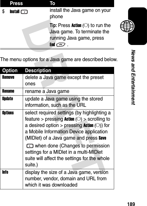 DRAFT 189News and EntertainmentThe menu options for a Java game are described below.5Installinstall the Java game on your phoneTip: Press Action (A) to run the Java game. To terminate the running Java game, press End.Option DescriptionRemovedelete a Java game except the preset onesRenamerename a Java gameUpdateupdate a Java game using the stored information, such as the URLOptionsselect required settings (by highlighting a feature &gt; pressing Action (A) &gt; scrolling to a desired option &gt; pressing Action (A)) for a Mobile Information Device application (MIDlet) of a Java game and press Save when done (Changes to permission settings for a MIDlet in a multi-MIDlet suite will affect the settings for the whole suite.)Infodisplay the size of a Java game, version number, vendor, domain and URL from which it was downloadedPress To