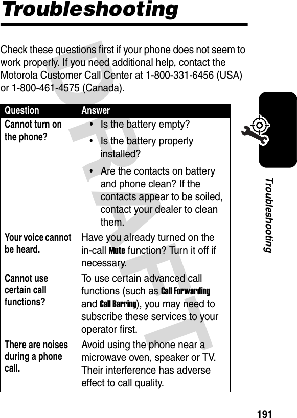 DRAFT 191TroubleshootingTroubleshootingCheck these questions first if your phone does not seem to work properly. If you need additional help, contact the Motorola Customer Call Center at 1-800-331-6456 (USA) or 1-800-461-4575 (Canada).Question AnswerCannot turn on the phone?•Is the battery empty?•Is the battery properly installed?•Are the contacts on battery and phone clean? If the contacts appear to be soiled, contact your dealer to clean them.Your voice cannot be heard.Have you already turned on the in-call Mute function? Turn it off if necessary.Cannot use certain call functions?To use certain advanced call functions (such as Call Forwarding and Call Barring), you may need to subscribe these services to your operator first.There are noises during a phone call.Avoid using the phone near a microwave oven, speaker or TV. Their interference has adverse effect to call quality.