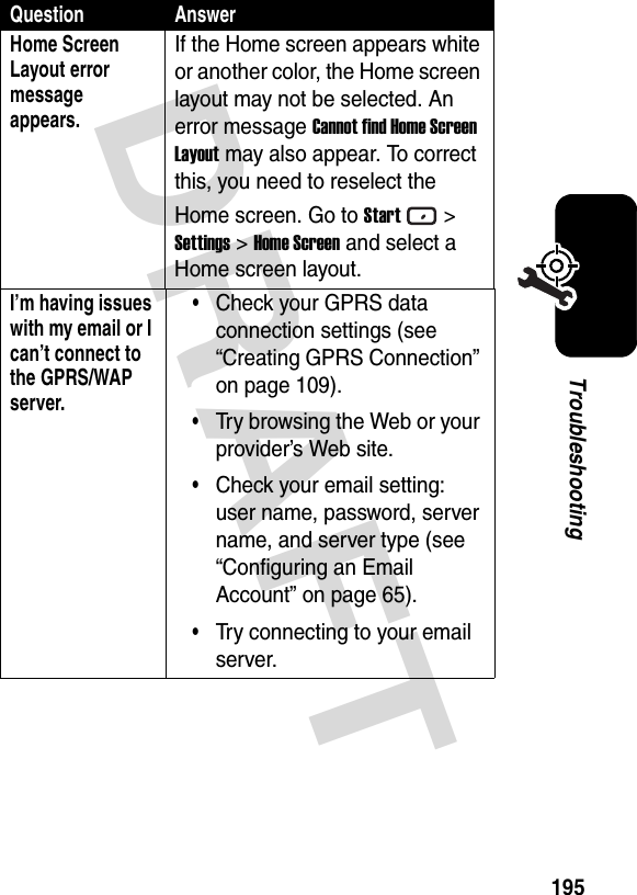 DRAFT 195TroubleshootingHome Screen Layout error message appears.If the Home screen appears white or another color, the Home screen layout may not be selected. An error message Cannot find Home Screen Layout may also appear. To correct this, you need to reselect the Home screen. Go to Start&gt; Settings &gt; Home Screen and select a Home screen layout.I’m having issues with my email or I can’t connect to the GPRS/WAP server.•Check your GPRS data connection settings (see “Creating GPRS Connection” on page 109).•Try browsing the Web or your provider’s Web site.•Check your email setting: user name, password, server name, and server type (see “Configuring an Email Account” on page 65).•Try connecting to your email server.Question Answer