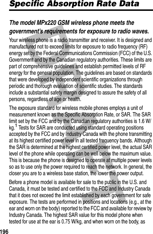  196Specific Absorption Rate DataThe model MPx220 GSM wireless phone meets the government’s requirements for exposure to radio waves. Your wireless phone is a radio transmitter and receiver. It is designed and manufactured not to exceed limits for exposure to radio frequency (RF) energy set by the Federal Communications Commission (FCC) of the U.S. Government and by the Canadian regulatory authorities. These limits are part of comprehensive guidelines and establish permitted levels of RF energy for the general population. The guidelines are based on standards that were developed by independent scientific organizations through periodic and thorough evaluation of scientific studies. The standards include a substantial safety margin designed to assure the safety of all persons, regardless of age or health.The exposure standard for wireless mobile phones employs a unit of measurement known as the Specific Absorption Rate, or SAR. The SAR limit set by the FCC and by the Canadian regulatory authorities is 1.6 W/kg.1 Tests for SAR are conducted using standard operating positions accepted by the FCC and by Industry Canada with the phone transmitting at its highest certified power level in all tested frequency bands. Although the SAR is determined at the highest certified power level, the actual SAR level of the phone while operating can be well below the maximum value. This is because the phone is designed to operate at multiple power levels so as to use only the power required to reach the network. In general, the closer you are to a wireless base station, the lower the power output.Before a phone model is available for sale to the public in the U.S. and Canada, it must be tested and certified to the FCC and Industry Canada that it does not exceed the limit established by each government for safe exposure. The tests are performed in positions and locations (e.g., at the ear and worn on the body) reported to the FCC and available for review by Industry Canada. The highest SAR value for this model phone when tested for use at the ear is 0.75 W/kg, and when worn on the body, as 