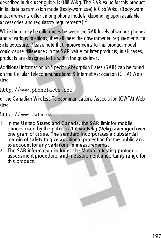  197described in this us er guide, is 0.88 W/kg. T he S AR  value for this product in its data trans mis s ion mode (body-worn use) is 0.56 W/kg. (B ody-worn measurements differ among phone models, depending upon available access ories and regulatory requirements).2While there may be differences  between the S AR  levels  of various  phones  and at various  pos itions, they all meet the governmental requirements for safe exposure. P leas e note that improvements to this product model could caus e differences in the S AR  value for later products ; in all cas es, products are designed to be within the guidelines.Additional information on S pecific Absorption R ates  (S AR ) can be found on the C ellular Telecommunications &amp; Internet As s ociation (C T IA) Web site:http://www.phonefacts.net or the C anadian Wireless  Telecommunications As s ociation (C W TA) Web site:http://www.cwta.ca1. In the United S tates  and C anada, the S AR  limit for mobile phones  used by the public is 1.6 watts/kg (W/kg) averaged over one gram of tis sue. The s tandard incorporates  a substantial margin of safety to give additional protec tion for the public and to acc ount for any variations  in meas urements .2. The S AR  information includes the Motorola testing protocol, ass ess ment proc edure, and meas urement unc ertainty range for this product.