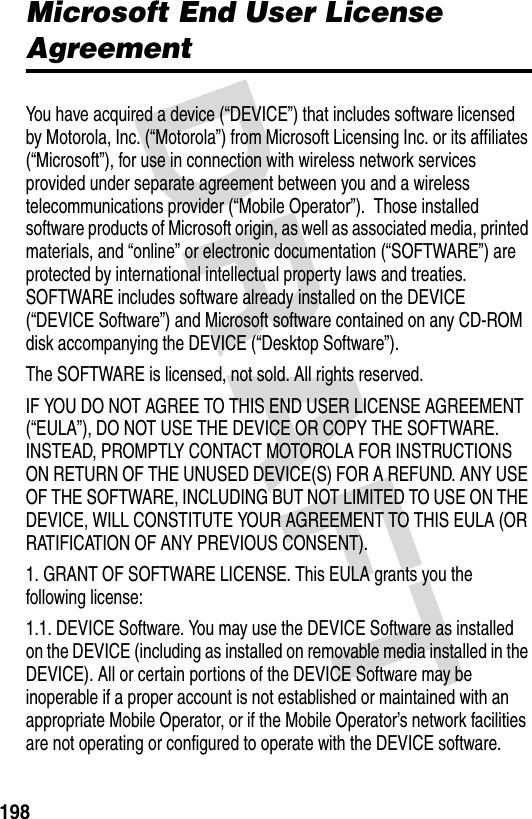 DRAFT 198Microsoft End User License AgreementYou have acquired a device (“DEVICE”) that includes software licensed by Motorola, Inc. (“Motorola”) from Microsoft Licensing Inc. or its affiliates (“Microsoft”), for use in connection with wireless network services provided under separate agreement between you and a wireless telecommunications provider (“Mobile Operator”).  Those installed software products of Microsoft origin, as well as associated media, printed materials, and “online” or electronic documentation (“SOFTWARE”) are protected by international intellectual property laws and treaties. SOFTWARE includes software already installed on the DEVICE (“DEVICE Software”) and Microsoft software contained on any CD-ROM disk accompanying the DEVICE (“Desktop Software”).The SOFTWARE is licensed, not sold. All rights reserved.IF YOU DO NOT AGREE TO THIS END USER LICENSE AGREEMENT (“EULA”), DO NOT USE THE DEVICE OR COPY THE SOFTWARE. INSTEAD, PROMPTLY CONTACT MOTOROLA FOR INSTRUCTIONS ON RETURN OF THE UNUSED DEVICE(S) FOR A REFUND. ANY USE OF THE SOFTWARE, INCLUDING BUT NOT LIMITED TO USE ON THE DEVICE, WILL CONSTITUTE YOUR AGREEMENT TO THIS EULA (OR RATIFICATION OF ANY PREVIOUS CONSENT).1. GRANT OF SOFTWARE LICENSE. This EULA grants you the following license:1.1. DEVICE Software. You may use the DEVICE Software as installed on the DEVICE (including as installed on removable media installed in the DEVICE). All or certain portions of the DEVICE Software may be inoperable if a proper account is not established or maintained with an appropriate Mobile Operator, or if the Mobile Operator’s network facilities are not operating or configured to operate with the DEVICE software.