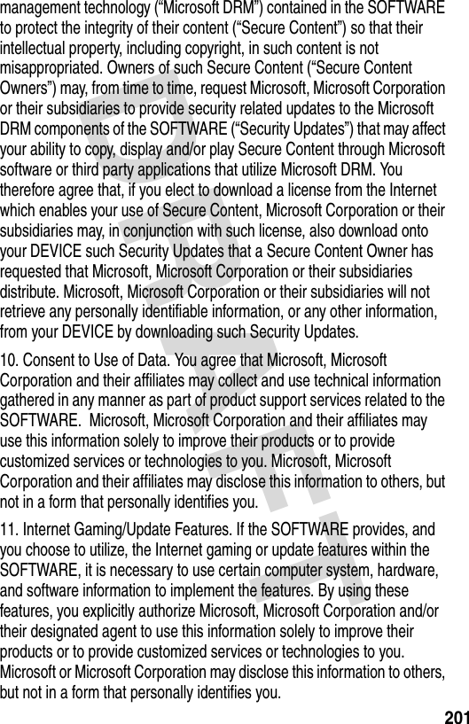 DRAFT 201management technology (“Microsoft DRM”) contained in the SOFTWARE to protect the integrity of their content (“Secure Content”) so that their intellectual property, including copyright, in such content is not misappropriated. Owners of such Secure Content (“Secure Content Owners”) may, from time to time, request Microsoft, Microsoft Corporation or their subsidiaries to provide security related updates to the Microsoft DRM components of the SOFTWARE (“Security Updates”) that may affect your ability to copy, display and/or play Secure Content through Microsoft software or third party applications that utilize Microsoft DRM. You therefore agree that, if you elect to download a license from the Internet which enables your use of Secure Content, Microsoft Corporation or their subsidiaries may, in conjunction with such license, also download onto your DEVICE such Security Updates that a Secure Content Owner has requested that Microsoft, Microsoft Corporation or their subsidiaries distribute. Microsoft, Microsoft Corporation or their subsidiaries will not retrieve any personally identifiable information, or any other information, from your DEVICE by downloading such Security Updates.10. Consent to Use of Data. You agree that Microsoft, Microsoft Corporation and their affiliates may collect and use technical information gathered in any manner as part of product support services related to the SOFTWARE.  Microsoft, Microsoft Corporation and their affiliates may use this information solely to improve their products or to provide customized services or technologies to you. Microsoft, Microsoft Corporation and their affiliates may disclose this information to others, but not in a form that personally identifies you.11. Internet Gaming/Update Features. If the SOFTWARE provides, and you choose to utilize, the Internet gaming or update features within the SOFTWARE, it is necessary to use certain computer system, hardware, and software information to implement the features. By using these features, you explicitly authorize Microsoft, Microsoft Corporation and/or their designated agent to use this information solely to improve their products or to provide customized services or technologies to you.  Microsoft or Microsoft Corporation may disclose this information to others, but not in a form that personally identifies you.