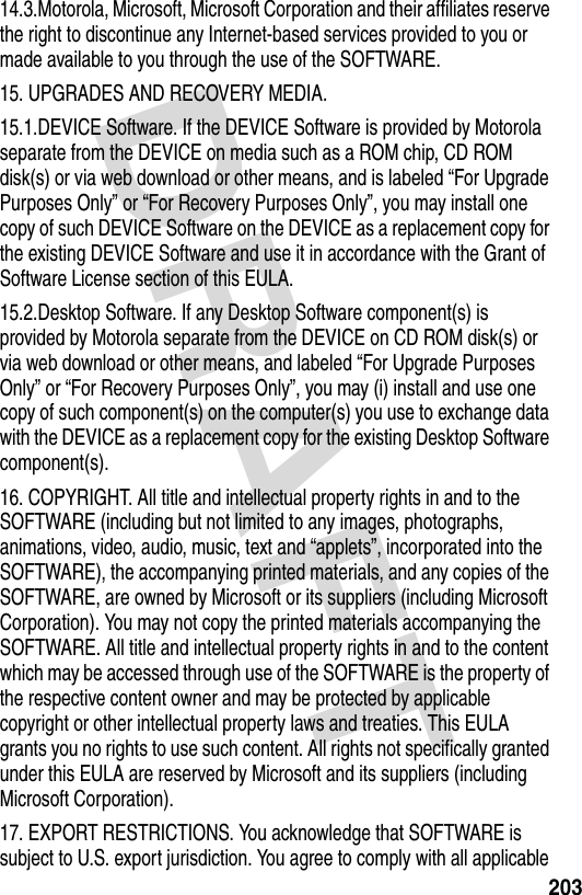 DRAFT 20314.3.Motorola, Microsoft, Microsoft Corporation and their affiliates reserve the right to discontinue any Internet-based services provided to you or made available to you through the use of the SOFTWARE.15. UPGRADES AND RECOVERY MEDIA.15.1.DEVICE Software. If the DEVICE Software is provided by Motorola separate from the DEVICE on media such as a ROM chip, CD ROM disk(s) or via web download or other means, and is labeled “For Upgrade Purposes Only” or “For Recovery Purposes Only”, you may install one copy of such DEVICE Software on the DEVICE as a replacement copy for the existing DEVICE Software and use it in accordance with the Grant of Software License section of this EULA. 15.2.Desktop Software. If any Desktop Software component(s) is provided by Motorola separate from the DEVICE on CD ROM disk(s) or via web download or other means, and labeled “For Upgrade Purposes Only” or “For Recovery Purposes Only”, you may (i) install and use one copy of such component(s) on the computer(s) you use to exchange data with the DEVICE as a replacement copy for the existing Desktop Software component(s).16. COPYRIGHT. All title and intellectual property rights in and to the SOFTWARE (including but not limited to any images, photographs, animations, video, audio, music, text and “applets”, incorporated into the SOFTWARE), the accompanying printed materials, and any copies of the SOFTWARE, are owned by Microsoft or its suppliers (including Microsoft Corporation). You may not copy the printed materials accompanying the SOFTWARE. All title and intellectual property rights in and to the content which may be accessed through use of the SOFTWARE is the property of the respective content owner and may be protected by applicable copyright or other intellectual property laws and treaties. This EULA grants you no rights to use such content. All rights not specifically granted under this EULA are reserved by Microsoft and its suppliers (including Microsoft Corporation).17. EXPORT RESTRICTIONS. You acknowledge that SOFTWARE is subject to U.S. export jurisdiction. You agree to comply with all applicable 