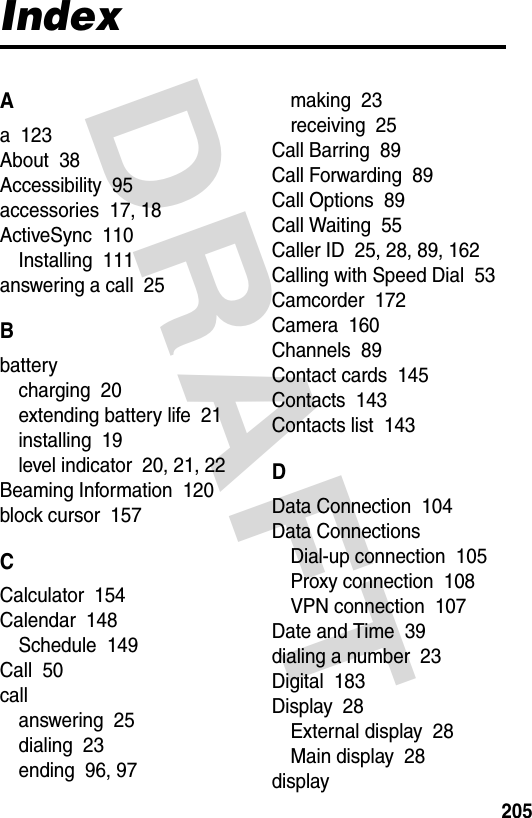 DRAFT 205IndexAa  123About  38Accessibility  95accessories  17, 18ActiveSync  110Installing  111answering a call  25Bbatterycharging  20extending battery life  21installing  19level indicator  20, 21, 22Beaming Information  120block cursor  157CCalculator  154Calendar  148Schedule  149Call  50callanswering  25dialing  23ending  96, 97making  23receiving  25Call Barring  89Call Forwarding  89Call Options  89Call Waiting  55Caller ID  25, 28, 89, 162Calling with Speed Dial  53Camcorder  172Camera  160Channels  89Contact cards  145Contacts  143Contacts list  143DData Connection  104Data ConnectionsDial-up connection  105Proxy connection  108VPN connection  107Date and Time  39dialing a number  23Digital  183Display  28External display  28Main display  28display