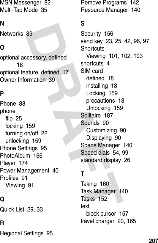 DRAFT 207MSN Messenger  82Multi-Tap Mode  35NNetworks  89Ooptional accessory, defined  18optional feature, defined  17Owner Information  39PPhone  88phoneflip  25locking  159turning on/off  22unlocking  159Phone Settings  95PhotoAlbum  166Player  174Power Management  40Profiles  91Viewing  91QQuick List  29, 33RRegional Settings  95Remove Programs  142Resource Manager  140SSecurity  156send key  23, 25, 42, 96, 97ShortcutsViewing  101, 102, 103shortcuts  4SIM carddefined  18installing  18Locking  159precautions  18Unlocking  159Solitaire  187Sounds  90Customizing  90Displaying  90Space Manager  140Speed dials  54, 99standard display  26TTaking  160Task Manager  140Tasks  152textblock cursor  157travel charger  20, 165