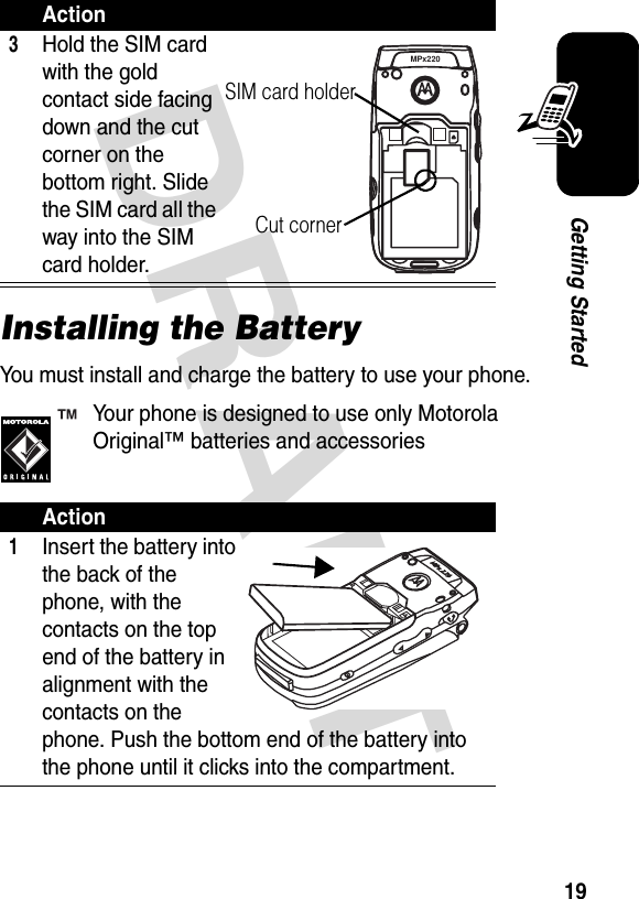 DRAFT 19Getting StartedInstalling the BatteryYou must install and charge the battery to use your phone.Your phone is designed to use only Motorola Original™ batteries and accessories3Hold the SIM card with the gold contact side facing down and the cut corner on the bottom right. Slide the SIM card all the way into the SIM card holder.Action1Insert the battery into the back of the phone, with the contacts on the top end of the battery in alignment with the contacts on the phone. Push the bottom end of the battery into the phone until it clicks into the compartment.ActionMPx220SIM card holderCut corner