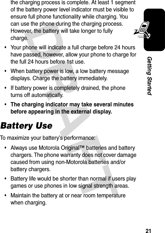 DRAFT 21Getting Startedthe charging process is complete. At least 1 segment of the battery power level indicator must be visible to ensure full phone functionality while charging. You can use the phone during the charging process. However, the battery will take longer to fully charge.•Your phone will indicate a full charge before 24 hours have passed, however, allow your phone to charge for the full 24 hours before 1st use.•When battery power is low, a low battery message displays. Charge the battery immediately.•If battery power is completely drained, the phone turns off automatically.•The charging indicator may take several minutes before appearing in the external display.Battery UseTo maximize your battery’s performance:•Always use Motorola Original™ batteries and battery chargers. The phone warranty does not cover damage caused from using non-Motorola batteries and/or battery chargers.•Battery life would be shorter than normal if users play games or use phones in low signal strength areas.•Maintain the battery at or near room temperature when charging.