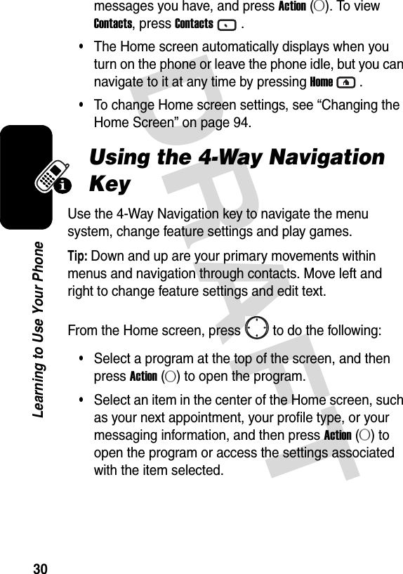 DRAFT 30Learning to Use Your Phonemessages you have, and press Action (A). To view Contacts, press Contacts.•The Home screen automatically displays when you turn on the phone or leave the phone idle, but you can navigate to it at any time by pressing Home.•To change Home screen settings, see “Changing the Home Screen” on page 94.Using the 4-Way Navigation KeyUse the 4-Way Navigation key to navigate the menu system, change feature settings and play games.Tip: Down and up are your primary movements within menus and navigation through contacts. Move left and right to change feature settings and edit text.From the Home screen, press to do the following:•Select a program at the top of the screen, and then press Action (A) to open the program.•Select an item in the center of the Home screen, such as your next appointment, your profile type, or your messaging information, and then press Action (A) to open the program or access the settings associated with the item selected.