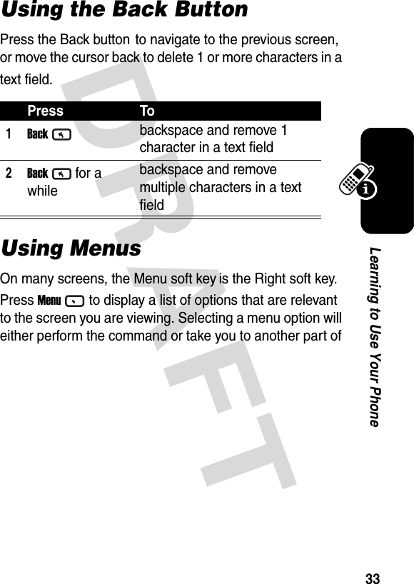 DRAFT 33Learning to Use Your PhoneUsing the Back ButtonPress the Back button to navigate to the previous screen, or move the cursor back to delete 1 or more characters in a text field.Using Menus On many screens, the Menu soft key is the Right soft key. Press Menuto display a list of options that are relevant to the screen you are viewing. Selecting a menu option will either perform the command or take you to another part of Press To1Backbackspace and remove 1 character in a text field2Backfor a whilebackspace and remove multiple characters in a text field