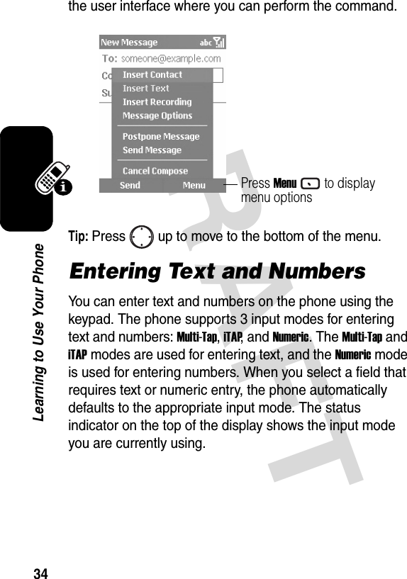 DRAFT 34Learning to Use Your Phonethe user interface where you can perform the command.Tip: Press up to move to the bottom of the menu.Entering Text and NumbersYou can enter text and numbers on the phone using the keypad. The phone supports 3 input modes for entering text and numbers: Multi-Tap, iTAP, and Numeric. The Multi-Tap and iTAP modes are used for entering text, and the Numeric mode is used for entering numbers. When you select a field that requires text or numeric entry, the phone automatically defaults to the appropriate input mode. The status indicator on the top of the display shows the input mode you are currently using.Press Menuto display menu options