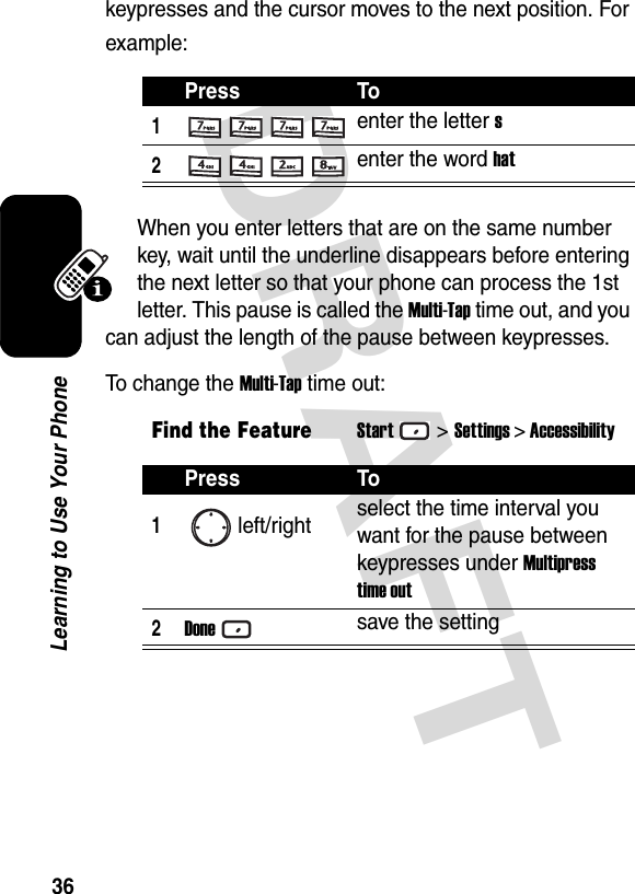 DRAFT 36Learning to Use Your Phonekeypresses and the cursor moves to the next position. For example:When you enter letters that are on the same number key, wait until the underline disappears before entering the next letter so that your phone can process the 1st letter. This pause is called the Multi-Tap time out, and you can adjust the length of the pause between keypresses.To change the Multi-Tap time out:Press To1enter the letter s2enter the word hatFind the FeatureStart&gt;Settings &gt; AccessibilityPress To1left/right select the time interval you want for the pause between keypresses under Multipress time out2Donesave the setting