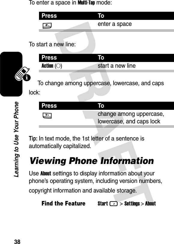 DRAFT 38Learning to Use Your PhoneTo enter a space in Multi-Tap mode:To start a new line:To change among uppercase, lowercase, and caps lock:Tip: In text mode, the 1st letter of a sentence is automatically capitalized.Viewing Phone InformationUse About settings to display information about your phone’s operating system, including version numbers, copyright information and available storage.Press Toenter a spacePress ToAction (A)start a new linePress Tochange among uppercase, lowercase, and caps lockFind the FeatureStart&gt;Settings &gt; About