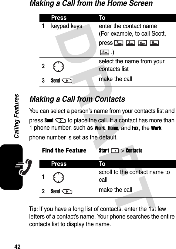 DRAFT 42Calling FeaturesMaking a Call from the Home ScreenMaking a Call from ContactsYou can select a person’s name from your contacts list and press Sendto place the call. If a contact has more than 1 phone number, such as Work, Home, and Fax, the Work phone number is set as the default.Tip: If you have a long list of contacts, enter the 1st few letters of a contact’s name. Your phone searches the entire contacts list to display the name.Press To1keypad keys enter the contact name  (For example, to call Scott, press.)2select the name from your contacts list3Sendmake the callFind the FeatureStart&gt;ContactsPress To1scroll to the contact name to call2Sendmake the call