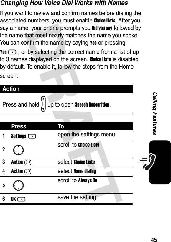 DRAFT 45Calling FeaturesChanging How Voice Dial Works with NamesIf you want to review and confirm names before dialing the associated numbers, you must enable Choice Lists. After you say a name, your phone prompts you Did you say followed by the name that most nearly matches the name you spoke. You can confirm the name by saying Yes or pressing Yes, or by selecting the correct name from a list of up to 3 names displayed on the screen. Choice Lists is disabled by default. To enable it, follow the steps from the Home screen:ActionPress and hold up to open Speech Recognition.Press To1Settingsopen the settings menu2scroll to Choice Lists3Action (A)select Choice Lists4Action (A)select Name dialing5scroll to Always On6OKsave the setting