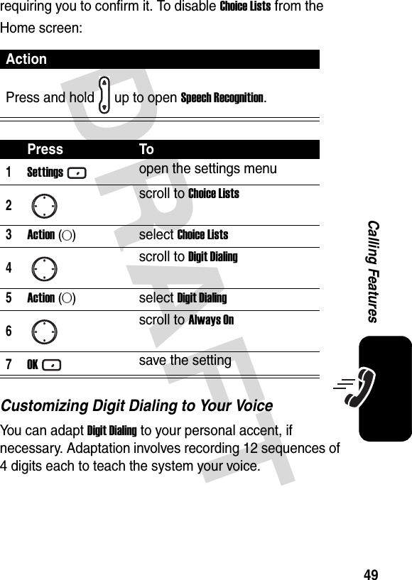 DRAFT 49Calling Featuresrequiring you to confirm it. To disable Choice Lists from the Home screen:Customizing Digit Dialing to Your VoiceYou can adapt Digit Dialing to your personal accent, if necessary. Adaptation involves recording 12 sequences of 4 digits each to teach the system your voice.ActionPress and hold up to open Speech Recognition.Press To1Settingsopen the settings menu2scroll to Choice Lists3Action (A)select Choice Lists4scroll to Digit Dialing5Action (A)select Digit Dialing6scroll to Always On7OKsave the setting