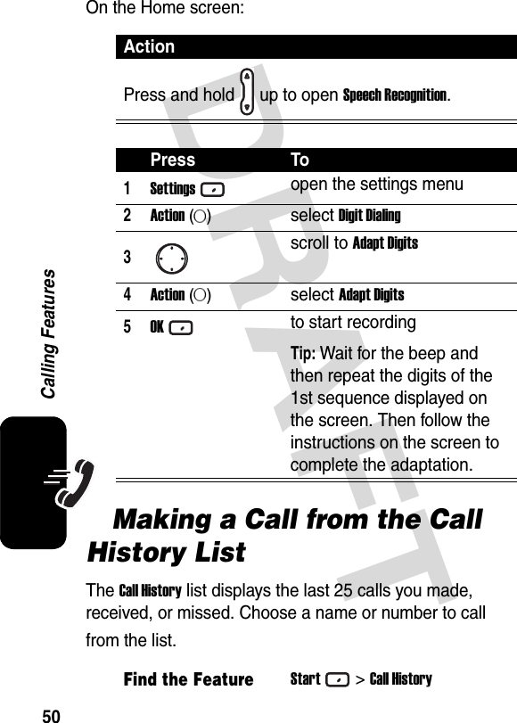 DRAFT 50Calling FeaturesOn the Home screen:Making a Call from the Call History ListThe Call History list displays the last 25 calls you made, received, or missed. Choose a name or number to call from the list.ActionPress and hold up to open Speech Recognition.Press To1Settingsopen the settings menu2Action (A)select Digit Dialing3scroll to Adapt Digits4Action (A)select Adapt Digits5OKto start recordingTip: Wait for the beep and then repeat the digits of the 1st sequence displayed on the screen. Then follow the instructions on the screen to complete the adaptation.Find the FeatureStart&gt;Call History