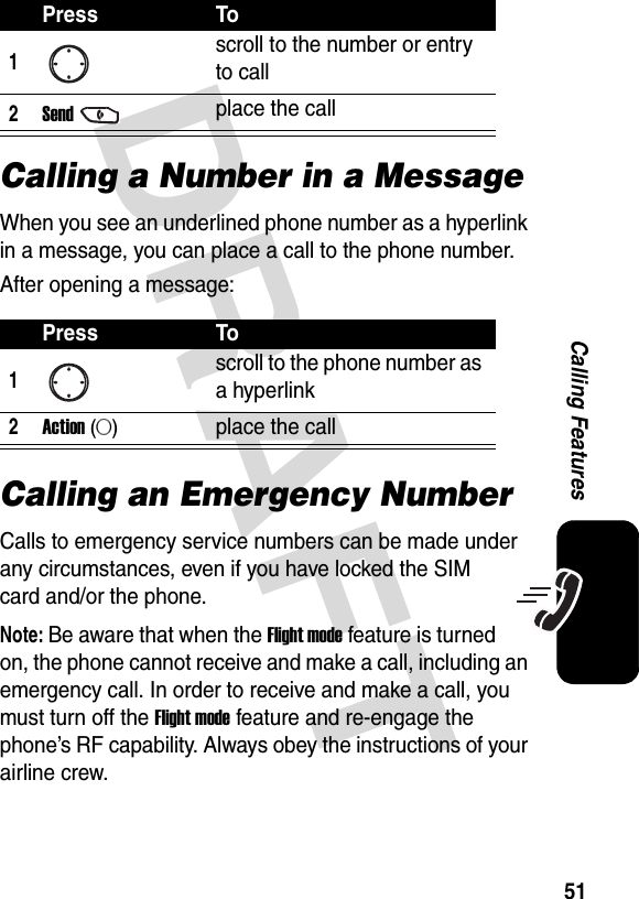 DRAFT 51Calling FeaturesCalling a Number in a MessageWhen you see an underlined phone number as a hyperlink in a message, you can place a call to the phone number. After opening a message:Calling an Emergency NumberCalls to emergency service numbers can be made under any circumstances, even if you have locked the SIM card and/or the phone.Note: Be aware that when the Flight mode feature is turned on, the phone cannot receive and make a call, including an emergency call. In order to receive and make a call, you must turn off the Flight mode feature and re-engage the phone’s RF capability. Always obey the instructions of your airline crew.Press To1scroll to the number or entry to call2Sendplace the callPress To1scroll to the phone number as a hyperlink2Action (A)place the call