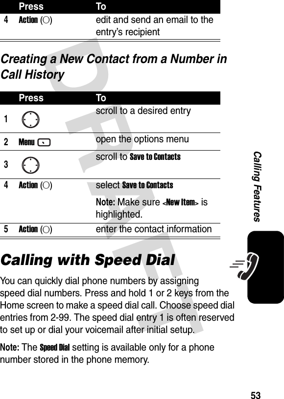 DRAFT 53Calling FeaturesCreating a New Contact from a Number in Call HistoryCalling with Speed DialYou can quickly dial phone numbers by assigning speed dial numbers. Press and hold 1 or 2 keys from the Home screen to make a speed dial call. Choose speed dial entries from 2-99. The speed dial entry 1 is often reserved to set up or dial your voicemail after initial setup.Note: The Speed Dial setting is available only for a phone number stored in the phone memory.4Action (A)edit and send an email to the entry’s recipientPress To1scroll to a desired entry2Menuopen the options menu3scroll to Save to Contacts4Action (A)select Save to ContactsNote: Make sure &lt;New Item&gt; is highlighted.5Action (A)enter the contact informationPress To