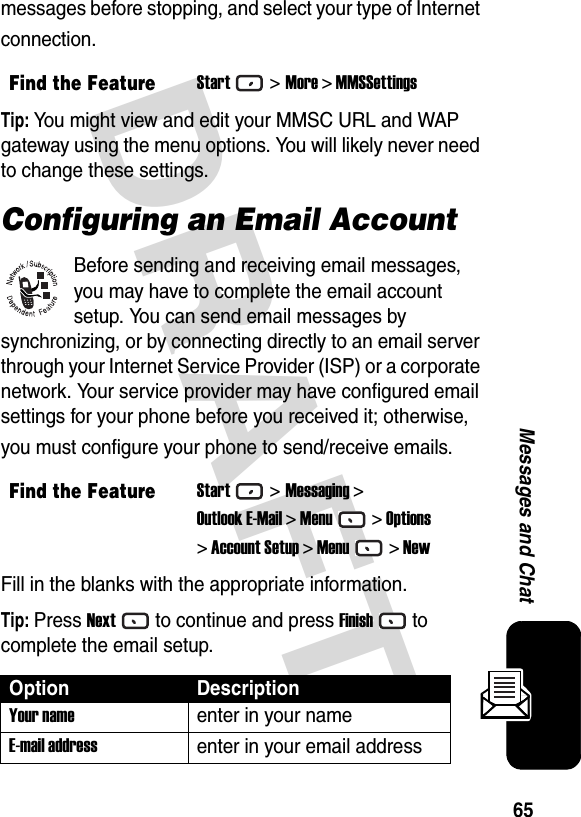 DRAFT 65Messages and Chatmessages before stopping, and select your type of Internet connection.Tip: You might view and edit your MMSC URL and WAP gateway using the menu options. You will likely never need to change these settings.Configuring an Email AccountBefore sending and receiving email messages, you may have to complete the email account setup. You can send email messages by synchronizing, or by connecting directly to an email server through your Internet Service Provider (ISP) or a corporate network. Your service provider may have configured email settings for your phone before you received it; otherwise, you must configure your phone to send/receive emails.Fill in the blanks with the appropriate information.Tip: Press Nextto continue and press Finishto complete the email setup.Find the FeatureStart&gt;More &gt; MMSSettingsFind the FeatureStart&gt;Messaging &gt;Outlook E-Mail &gt; Menu&gt; Options&gt; Account Setup &gt; Menu&gt; NewOption DescriptionYour nameenter in your nameE-mail addressenter in your email address